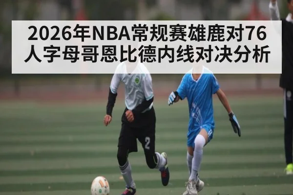 2026年NBA常规赛雄鹿对76人字母哥恩比德内线对决分析
