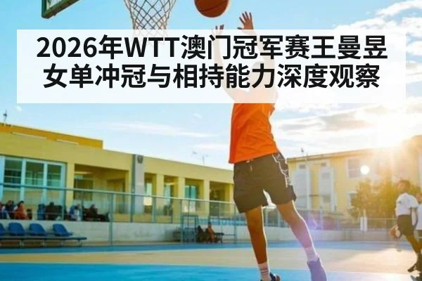 2026年WTT澳门冠军赛王曼昱女单冲冠与相持能力深度观察
